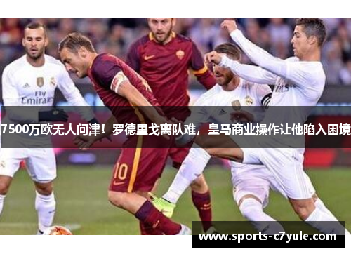 7500万欧无人问津！罗德里戈离队难，皇马商业操作让他陷入困境