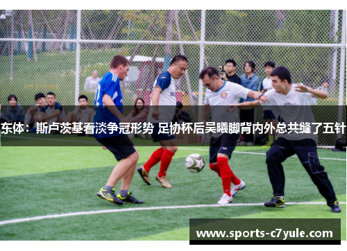 东体：斯卢茨基看淡争冠形势 足协杯后吴曦脚背内外总共缝了五针